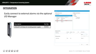 I/O Manager Software
Easily connect to external alarms via the optional
I/O Manager
Description Part No.
VIRALERT I/O Relay kit including power supply 814351
VIRALERT 3 - Temperature Screening System
INTEGRATION
 