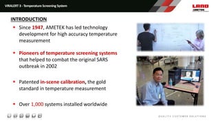 Since 1947, AMETEK has led technology
development for high accuracy temperature
measurement
 Pioneers of temperature screening systems
that helped to combat the original SARS
outbreak in 2002
 Patented in-scene calibration, the gold
standard in temperature measurement
 Over 1,000 systems installed worldwide
VIRALERT 3 - Temperature Screening System
INTRODUCTION
 
