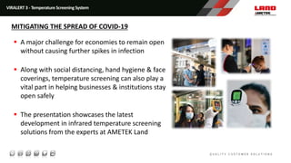  A major challenge for economies to remain open
without causing further spikes in infection
 Along with social distancing, hand hygiene & face
coverings, temperature screening can also play a
vital part in helping businesses & institutions stay
open safely
 The presentation showcases the latest
development in infrared temperature screening
solutions from the experts at AMETEK Land
VIRALERT 3 - Temperature Screening System
MITIGATING THE SPREAD OF COVID-19
 