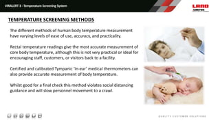 VIRALERT 3 - Temperature Screening System
TEMPERATURE SCREENING METHODS
The different methods of human body temperature measurement
have varying levels of ease of use, accuracy, and practicality.
Rectal temperature readings give the most accurate measurement of
core body temperature, although this is not very practical or ideal for
encouraging staff, customers, or visitors back to a facility.
Certified and calibrated Tympanic ‘In-ear’ medical thermometers can
also provide accurate measurement of body temperature.
Whilst good for a final check this method violates social distancing
guidance and will slow personnel movement to a crawl.
 