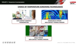 VIRALERT 3 - Temperature Screening System
CHOICE OF TEMPERATURE SCREENING TECHNOLOGIES
NON-CONTACT HANDHELD
THERMOMETERS
SINGLE PERSON
NON-CONTACT THERMAL IMAGERS
CROWD/MULTI-PERSON
NON-CONTACT THERMAL IMAGERS
 