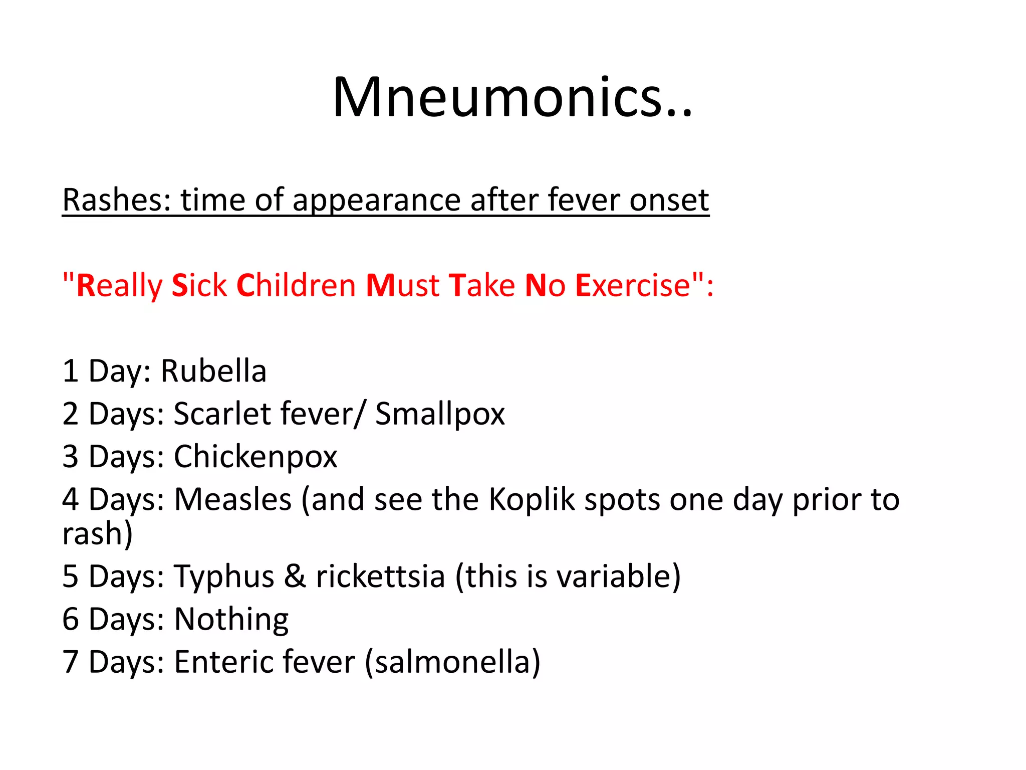 Mneumonics..
Rashes: time of appearance after fever onset
"Really Sick Children Must Take No Exercise":
1 Day: Rubella
2 Days: Scarlet fever/ Smallpox
3 Days: Chickenpox
4 Days: Measles (and see the Koplik spots one day prior to
rash)
5 Days: Typhus & rickettsia (this is variable)
6 Days: Nothing
7 Days: Enteric fever (salmonella)