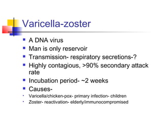 Varicella-zoster
 A DNA virus
 Man is only reservoir
 Transmission- respiratory secretions-?
 Highly contagious, >90% secondary attack
rate
 Incubation period- ~2 weeks
 Causes-
 Varicella/chicken-pox- primary infection- children
 Zoster- reactivation- elderly/immunocompromised
 