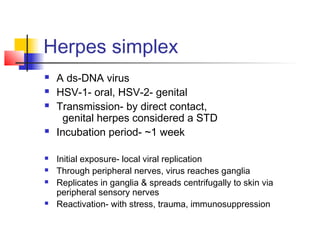 Herpes simplex
 A ds-DNA virus
 HSV-1- oral, HSV-2- genital
 Transmission- by direct contact,
genital herpes considered a STD
 Incubation period- ~1 week
 Initial exposure- local viral replication
 Through peripheral nerves, virus reaches ganglia
 Replicates in ganglia & spreads centrifugally to skin via
peripheral sensory nerves
 Reactivation- with stress, trauma, immunosuppression
 