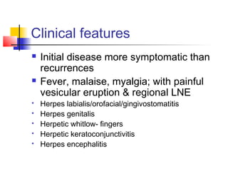 Clinical features
 Initial disease more symptomatic than
recurrences
 Fever, malaise, myalgia; with painful
vesicular eruption & regional LNE
 Herpes labialis/orofacial/gingivostomatitis
 Herpes genitalis
 Herpetic whitlow- fingers
 Herpetic keratoconjunctivitis
 Herpes encephalitis
 