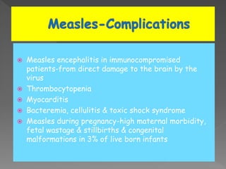  Measles encephalitis in immunocompromised
patients-from direct damage to the brain by the
virus
 Thrombocytopenia
 Myocarditis
 Bacteremia, cellulitis & toxic shock syndrome
 Measles during pregnancy-high maternal morbidity,
fetal wastage & stillbirths & congenital
malformations in 3% of live born infants
 