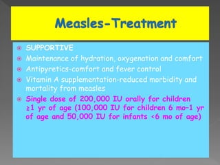  SUPPORTIVE
 Maintenance of hydration, oxygenation and comfort
 Antipyretics-comfort and fever control
 Vitamin A supplementation-reduced morbidity and
mortality from measles
 Single dose of 200,000 IU orally for children
≥1 yr of age (100,000 IU for children 6 mo–1 yr
of age and 50,000 IU for infants <6 mo of age)
 