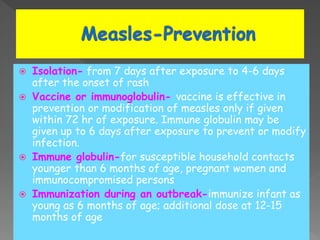  Isolation- from 7 days after exposure to 4-6 days
after the onset of rash
 Vaccine or immunoglobulin- vaccine is effective in
prevention or modification of measles only if given
within 72 hr of exposure. Immune globulin may be
given up to 6 days after exposure to prevent or modify
infection.
 Immune globulin-for susceptible household contacts
younger than 6 months of age, pregnant women and
immunocompromised persons
 Immunization during an outbreak-immunize infant as
young as 6 months of age; additional dose at 12-15
months of age
 