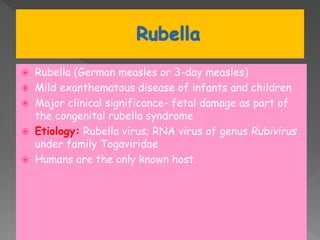 Rubella (German measles or 3-day measles)
 Mild exanthematous disease of infants and children
 Major clinical significance- fetal damage as part of
the congenital rubella syndrome
 Etiology: Rubella virus; RNA virus of genus Rubivirus
under family Togaviridae
 Humans are the only known host.
 