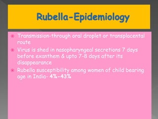  Transmission-through oral droplet or transplacental
route
 Virus is shed in nasopharyngeal secretions 7 days
before exanthem & upto 7-8 days after its
disappearance
 Rubella susceptibility among women of child bearing
age in India- 4%-43%
 