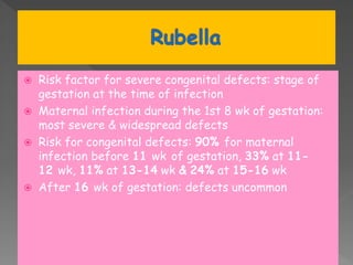  Risk factor for severe congenital defects: stage of
gestation at the time of infection
 Maternal infection during the 1st 8 wk of gestation:
most severe & widespread defects
 Risk for congenital defects: 90% for maternal
infection before 11 wk of gestation, 33% at 11-
12 wk, 11% at 13-14 wk & 24% at 15-16 wk
 After 16 wk of gestation: defects uncommon
 
