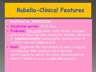 POSTNATAL INFECTION
 Incubation period: 14-21 days
 Prodrome: low-grade fever, sore throat, red eyes
with or without eye pain, headache, malaise, anorexia
& lymphadenopathy (suboccipital, postauricular &
anterior cervical lymph nodes)
 Rash: begins on the face & neck as small, irregular
pink macules that coalesce and it spreads
centrifugally to involve the torso and extremities,
where it tends to occur as discrete macules
 