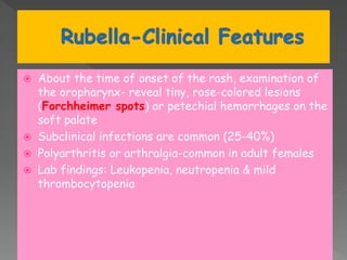  About the time of onset of the rash, examination of
the oropharynx- reveal tiny, rose-colored lesions
(Forchheimer spots) or petechial hemorrhages on the
soft palate
 Subclinical infections are common (25-40%)
 Polyarthritis or arthralgia-common in adult females
 Lab findings: Leukopenia, neutropenia & mild
thrombocytopenia
 