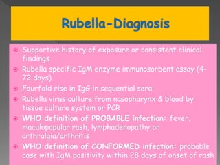  Supportive history of exposure or consistent clinical
findings
 Rubella specific IgM enzyme immunosorbent assay (4-
72 days)
 Fourfold rise in IgG in sequential sera
 Rubella virus culture from nasopharynx & blood by
tissue culture system or PCR
 WHO definition of PROBABLE infection: fever,
maculopapular rash, lymphadenopathy or
arthralgia/arthritis
 WHO definition of CONFORMED infection: probable
case with IgM positivity within 28 days of onset of rash
 