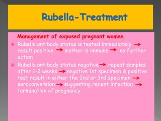 Management of exposed pregnant women
 Rubella antibody status is tested immediately
result positive mother is immune no further
action
 Rubella antibody status negative repeat samples
after 1-2 weeks negative 1st specimen & positive
test result in either the 2nd or 3rd specimen
seroconversion suggesting recent infection
termination of pregnancy
 