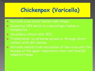  Varicella is an acute febrile rash illness
 Caused by VZV which is a neurotropic human α-
herpesvirus
 Secondary attack rate: 90%
 Transmission: by airborne spread or through direct
contact with skin lesions
 Varicella results from inoculation of the virus onto the
mucosa of the upper respiratory tract and tonsillar
lymphoid tissue
 