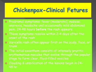  Prodromal symptoms: fever (moderate), malaise,
anorexia, headache and occasionally mild abdominal
pain, 24-48 hours before the rash appears
 These symptoms resolve within 2-4 days after the
onset of the rash
 Varicella rash often appear first on the scalp, face, or
trunk
 The initial exanthem consists of intensely pruritic
erythematous macules that evolve through the papular
stage to form clear, fluid-filled vesicles
 Clouding & umbilication of the lesions begin in 24-
48 hr
 