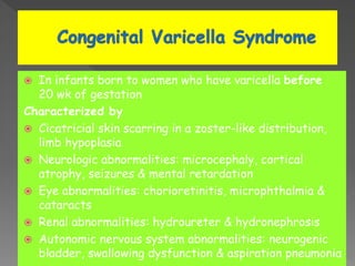  In infants born to women who have varicella before
20 wk of gestation
Characterized by
 Cicatricial skin scarring in a zoster-like distribution,
limb hypoplasia
 Neurologic abnormalities: microcephaly, cortical
atrophy, seizures & mental retardation
 Eye abnormalities: chorioretinitis, microphthalmia &
cataracts
 Renal abnormalities: hydroureter & hydronephrosis
 Autonomic nervous system abnormalities: neurogenic
bladder, swallowing dysfunction & aspiration pneumonia
 