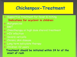  Supportive treatment for fever & itching
Indications for acyclovir in children:
 Malignancies
 BMT
 Chmotherapy or high dose steroid treatment
 HIV infection
 Severe varicella
 Chronic skin disease
 Long term salicylate therapy
 Chlidren >12 years
Treatment should be initiated within 24 hr of the
onset of rash
 