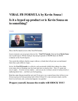 VIRAL FB FORMULA by Kevin Sousa |
Is it a hyped up product or is Kevin Sousa on
to something?

Google




This is the Pre-launch review of the Viral Fb Formula

In just a moment, you are gong to discover the „ Viral Fb Formula ’ that my friend Kevin Sousa
uses to pull in up to 350 free leads per day and get upwards of 600,000 shares & 80,000
comments on his Facebook posts.

You can do this without a big list, magic software, or hacks that will get your account banned
faster than a jack rabbit on viagra…

In fact, the Viral FB formula is so effective and consistently reliable that nothing else online
even comes close to boosting your free leads and sales as much as this… Plus, it‟s quick and
easy to apply… It works in every market… and you can do it without a shred of technical skill or
marketing know-how… and that‟s just the beginning.

Read this entire blog post until the end, and I‟ll also give you a special bonus that will have your
first post going viral and generating leads within 24 hours! It‟s copy and paste simple, and the
boost to your leads, sales, and income happens very quickly!

Prepare yourself, because the results will SHOCK YOU!
 