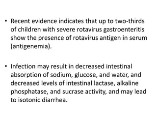 • Recent evidence indicates that up to two-thirds
of children with severe rotavirus gastroenteritis
show the presence of rotavirus antigen in serum
(antigenemia).
• Infection may result in decreased intestinal
absorption of sodium, glucose, and water, and
decreased levels of intestinal lactase, alkaline
phosphatase, and sucrase activity, and may lead
to isotonic diarrhea.
 