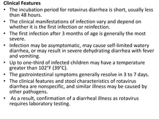 Clinical Features
• The incubation period for rotavirus diarrhea is short, usually less
than 48 hours.
• The clinical manifestations of infection vary and depend on
whether it is the first infection or reinfection.
• The first infection after 3 months of age is generally the most
severe.
• Infection may be asymptomatic, may cause self-limited watery
diarrhea, or may result in severe dehydrating diarrhea with fever
and vomiting.
• Up to one-third of infected children may have a temperature
greater than 102°F (39°C).
• The gastrointestinal symptoms generally resolve in 3 to 7 days.
• The clinical features and stool characteristics of rotavirus
diarrhea are nonspecific, and similar illness may be caused by
other pathogens.
• As a result, confirmation of a diarrheal illness as rotavirus
requires laboratory testing.
 