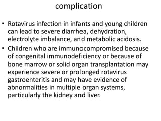 complication
• Rotavirus infection in infants and young children
can lead to severe diarrhea, dehydration,
electrolyte imbalance, and metabolic acidosis.
• Children who are immunocompromised because
of congenital immunodeficiency or because of
bone marrow or solid organ transplantation may
experience severe or prolonged rotavirus
gastroenteritis and may have evidence of
abnormalities in multiple organ systems,
particularly the kidney and liver.
 