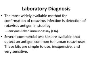 Laboratory Diagnosis
• The most widely available method for
confirmation of rotavirus infection is detection of
rotavirus antigen in stool by
– enzyme-linked immunoassay (EIA).
• Several commercial test kits are available that
detect an antigen common to human rotaviruses.
These kits are simple to use, inexpensive, and
very sensitive.
 
