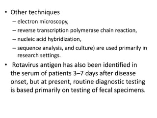 • Other techniques
– electron microscopy,
– reverse transcription polymerase chain reaction,
– nucleic acid hybridization,
– sequence analysis, and culture) are used primarily in
research settings.
• Rotavirus antigen has also been identified in
the serum of patients 3–7 days after disease
onset, but at present, routine diagnostic testing
is based primarily on testing of fecal specimens.
 
