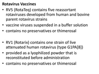 Rotavirus Vaccines
• RV5 (RotaTeq) contains five reassortant
rotaviruses developed from human and bovine
parent rotavirus strains
• vaccine viruses suspended in a buffer solution
• contains no preservatives or thimerosal
• RV1 (Rotarix) contains one strain of live
attenuated human rotavirus (type G1PA[8])
• provided as a lyophilized powder that is
reconstituted before administration
• contains no preservatives or thimerosal
 