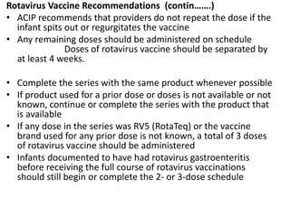 Rotavirus Vaccine Recommendations (contin…….)
• ACIP recommends that providers do not repeat the dose if the
infant spits out or regurgitates the vaccine
• Any remaining doses should be administered on schedule
Doses of rotavirus vaccine should be separated by
at least 4 weeks.
• Complete the series with the same product whenever possible
• If product used for a prior dose or doses is not available or not
known, continue or complete the series with the product that
is available
• If any dose in the series was RV5 (RotaTeq) or the vaccine
brand used for any prior dose is not known, a total of 3 doses
of rotavirus vaccine should be administered
• Infants documented to have had rotavirus gastroenteritis
before receiving the full course of rotavirus vaccinations
should still begin or complete the 2- or 3-dose schedule
 