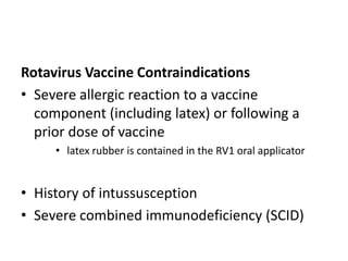 Rotavirus Vaccine Contraindications
• Severe allergic reaction to a vaccine
component (including latex) or following a
prior dose of vaccine
• latex rubber is contained in the RV1 oral applicator
• History of intussusception
• Severe combined immunodeficiency (SCID)
 