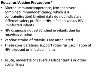 Rotavirus Vaccine Precautions*
• Altered immunocompetence, (except severe
combined immunodeficiency, which is a
contraindication) Limited data do not indicate a
different safety profile in HIV-infected versus HIV-
uninfected infants
• HIV diagnosis not established in infants due for
rotavirus vaccine
• Vaccine strains of rotavirus are attenuated
• These considerations support rotavirus vaccination of
HIV-exposed or infected infants
• Acute, moderate or severe gastroenteritis or other
acute illness
 