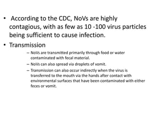 • According to the CDC, NoVs are highly
contagious, with as few as 10 -100 virus particles
being sufficient to cause infection.
• Transmission
– NoVs are transmitted primarily through food or water
contaminated with fecal material.
– NoVs can also spread via droplets of vomit.
– Transmission can also occur indirectly when the virus is
transferred to the mouth via the hands after contact with
environmental surfaces that have been contaminated with either
feces or vomit.
 