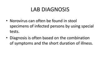 LAB DIAGNOSIS
• Norovirus can often be found in stool
specimens of infected persons by using special
tests.
• Diagnosis is often based on the combination
of symptoms and the short duration of illness.
 