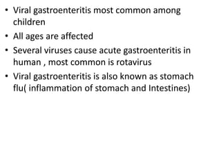 • Viral gastroenteritis most common among
children
• All ages are affected
• Several viruses cause acute gastroenteritis in
human , most common is rotavirus
• Viral gastroenteritis is also known as stomach
flu( inflammation of stomach and Intestines)
 