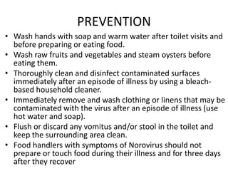 PREVENTION
• Wash hands with soap and warm water after toilet visits and
before preparing or eating food.
• Wash raw fruits and vegetables and steam oysters before
eating them.
• Thoroughly clean and disinfect contaminated surfaces
immediately after an episode of illness by using a bleach-
based household cleaner.
• Immediately remove and wash clothing or linens that may be
contaminated with the virus after an episode of illness (use
hot water and soap).
• Flush or discard any vomitus and/or stool in the toilet and
keep the surrounding area clean.
• Food handlers with symptoms of Norovirus should not
prepare or touch food during their illness and for three days
after they recover
 