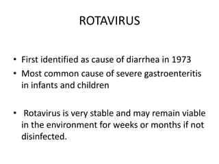 ROTAVIRUS
• First identified as cause of diarrhea in 1973
• Most common cause of severe gastroenteritis
in infants and children
• Rotavirus is very stable and may remain viable
in the environment for weeks or months if not
disinfected.
 