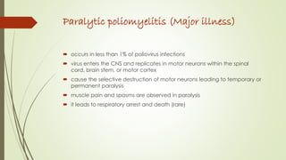 Paralytic poliomyelitis (Major illness)
 occurs in less than 1% of poliovirus infections
 virus enters the CNS and replicates in motor neurons within the spinal
cord, brain stem, or motor cortex
 cause the selective destruction of motor neurons leading to temporary or
permanent paralysis
 muscle pain and spasms are observed in paralysis
 it leads to respiratory arrest and death (rare)
 