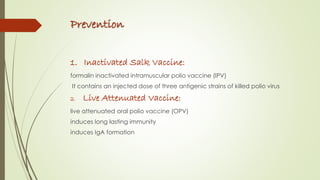 Prevention
1. Inactivated Salk Vaccine:
formalin inactivated intramuscular polio vaccine (IPV)
It contains an injected dose of three antigenic strains of killed polio virus
2. Live Attenuated Vaccine:
live attenuated oral polio vaccine (OPV)
induces long lasting immunity
induces IgA formation
 