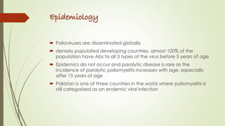Epidemiology
 Polioviruses are disseminated globally
 densely populated developing countries, almost 100% of the
population have Abs to all 3 types of the virus before 5 years of age
 Epidemics do not occur and paralytic disease is rare as the
incidence of paralytic poliomyelitis increases with age, especially
after 15 years of age
 Pakistan is one of three countries in the world where poliomyelitis is
still categorized as an endemic viral infection
 