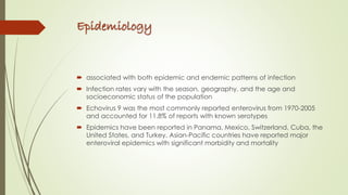 Epidemiology
 associated with both epidemic and endemic patterns of infection
 Infection rates vary with the season, geography, and the age and
socioeconomic status of the population
 Echovirus 9 was the most commonly reported enterovirus from 1970-2005
and accounted for 11.8% of reports with known serotypes
 Epidemics have been reported in Panama, Mexico, Switzerland, Cuba, the
United States, and Turkey. Asian-Pacific countries have reported major
enteroviral epidemics with significant morbidity and mortality
 