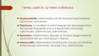 Terms used in GI tract infections
 Gastroenteritis: inflammation of the stomach and intestines
rotaviruses, noroviruses
 Diarrhoea: a condition in which faeces are discharged from
the bowels frequently and in a liquid form rotaviruses,
caliciviruses, adenoviruses, parvoviruses
 Dysentery: inflammatory disorder of GI tract (large intestine)
associated with pus and blood in faeces
 Enterocolitis: inflammation involving the mucosa of intestines
enteroviruses, rotaviruses, Norwalk virus, adenoviruses
 
