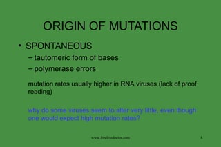 ORIGIN OF MUTATIONS SPONTANEOUS tautomeric form of bases polymerase errors why do some viruses seem to alter very little, even though one would expect high mutation rates? mutation rates usually higher in RNA viruses (lack of proof reading) www.freelivedoctor.com 