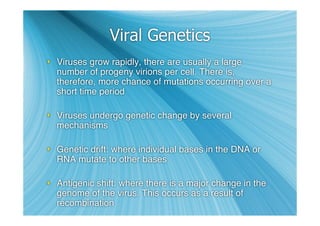 Viral Genetics
 Viruses grow rapidly, there are usually a large
  number of progeny virions per cell. There is,
  therefore, more chance of mutations occurring over a
  short time period

 Viruses undergo genetic change by several
  mechanisms

 Genetic drift: where individual bases in the DNA or
  RNA mutate to other bases

 Antigenic shift: where there is a major change in the
  genome of the virus. This occurs as a result of
  recombination
 
