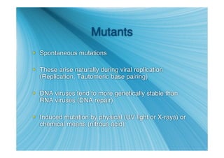 Mutants
 Spontaneous mutations

 These arise naturally during viral replication
  (Replication, Tautomeric base pairing)

 DNA viruses tend to more genetically stable than
  RNA viruses (DNA repair)

 Induced mutation by physical (UV light or X-rays) or
  chemical means (nitrous acid)
 