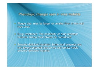 Phenotypic changes seen in virus mutants

 Plaque size :may be larger or smaller than in the wild
  type virus

 Drug resistance: The possibility of drug resistant
  mutants arising must always be considered

 Enzyme-deficient mutants: Some viral enzymes are
  not always essential and so we can isolate viable
  enzyme-deficient mutants
 