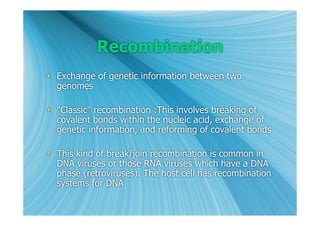 Recombination
 Exchange of genetic information between two
  genomes

 "Classic" recombination :This involves breaking of
  covalent bonds within the nucleic acid, exchange of
  genetic information, and reforming of covalent bonds

 This kind of break/join recombination is common in
  DNA viruses or those RNA viruses which have a DNA
  phase (retroviruses). The host cell has recombination
  systems for DNA
 