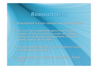 Reassortment
 Reassortment is a non-classical kind of recombination

 If a virus has a segmented genome and if two
  variants of that virus infect a single cell, progeny
  virions can result with some segments from one
  parent, some from the other

 This is an efficient process - but is limited to viruses
  with segmented genomes

 orthomyxoviruses, reoviruses, arenaviruses, bunya
  viruses
 