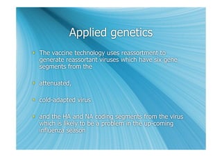 Applied genetics
 The vaccine technology uses reassortment to
  generate reassortant viruses which have six gene
  segments from the

 attenuated,

 cold-adapted virus

 and the HA and NA coding segments from the virus
  which is likely to be a problem in the up-coming
  influenza season
 